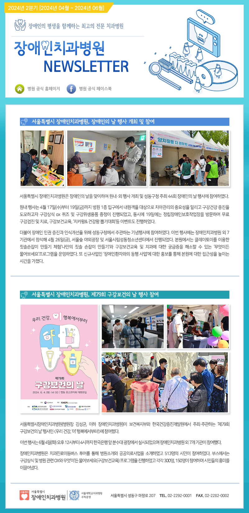 장애인치과병원 NEWSLETTER
서울특별시 장애인치과병원, 장애인의 날 행사 개최 및 참여
서울특별시 장애인치과병원은 장애인의 날을 맞이하여 원내외 행상 개최 및 성동구청 주최 44회 장애인의 날 행사에 참여하였다.
원내 행사는 4월 17일(수)부터 19일(금)까지 병원 1층 입구에서 내원객을 대상으로 치아관리의 중요성을 알리고 구강건강 증진을 도모하고자 구강상식 ox 퀴즈 및 구강위생용품 증정이 진행되었고,
동시에 19일에는 정립장애인보호작업장을 방문하여 무로 구강검진 및 치료, 구강보건교육, 치카왕&건강왕 뽑기대회등 이벤트도 진행하였다.
더불어 장애인 인권 증진과 인식개선을 위해 성동구청에서 주관하는 기념행사에 참여하였다.
이번 행사에는 장애인치과병원 외 7기관에서 참석해 4월26일(금), 서울숲 야외광장 및 서울시립성동청소년센터에서 진행되었다.
본원에서는 클레이토이를 이용한 칫솔손잡이 만들기 체함, 나만의 칫솔 손잡이 만들기와 구강보건교육 및 치과에 대한 궁금증을 해소할 수 있는 '무엇이든 물어보시요'프로그램을 운영하였다.
또 신규사업인 '장애인환자와의 동행 사업'에 대한 홍보를 통해 본원에 대한 접근성을 높이는 시간을 가졌다.

서울특별시 장애인치과병원, 제79회 구강보건의 날 행사참여
서울특별시장애인치과병원(병원장 김성균, 이하 장애인치과병원)이 보건복지부와 한국건강증진개발원에서 주최,주관하는 '제79회 구강보건의 날' 행사인 <우리 건강, '이' 행복에서부터>에 참여했다.
이번 행사는 06월04일(화) 오후 12시부터 4시까지 한국은행 앞 분수대 광장에서 실시 되었으며 장애인치과병원 외 7개 기관이 참여했다.

장애인치과병원은 치과진료이동버스 투어를 통해 병원소개와 공공의료사업을 소개하였고 513명의 시민이 참여하였다.
부스에서는 구강상식 및 병원 관련 OX와 무엇'이'든 물어보세요(구강보건교육)프로그램을 진행하였고 각각 300명, 150명이 참여하며 시민들의 흥미를 이끌어냈다.